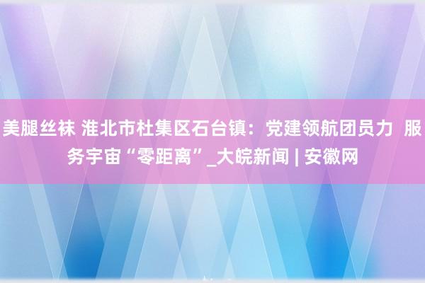 美腿丝袜 淮北市杜集区石台镇：党建领航团员力  服务宇宙“零距离”_大皖新闻 | 安徽网