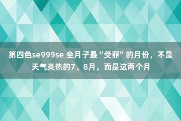 第四色se999se 坐月子最“受罪”的月份，不是天气炎热的7、8月，而是这两个月