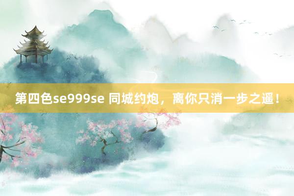 第四色se999se 同城约炮，离你只消一步之遥！
