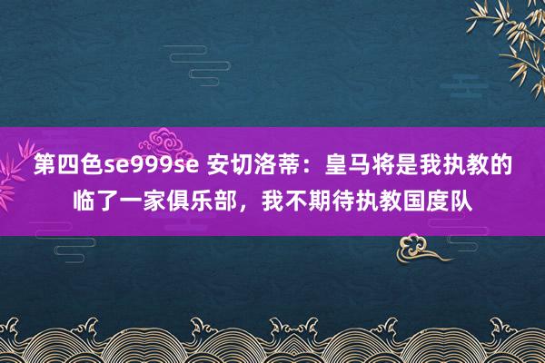 第四色se999se 安切洛蒂：皇马将是我执教的临了一家俱乐部，我不期待执教国度队