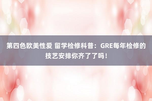 第四色欧美性爱 留学检修科普：GRE每年检修的技艺安排你齐了了吗！