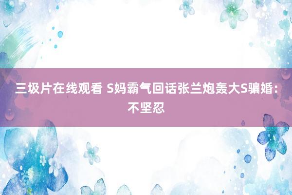 三圾片在线观看 S妈霸气回话张兰炮轰大S骗婚：不坚忍
