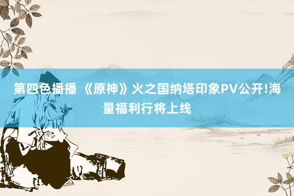 第四色播播 《原神》火之国纳塔印象PV公开!海量福利行将上线