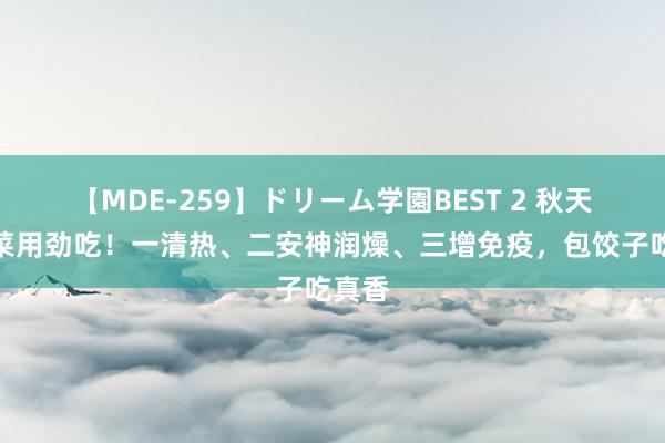 【MDE-259】ドリーム学園BEST 2 秋天，这菜用劲吃！一清热、二安神润燥、三增免疫，包饺子吃真香