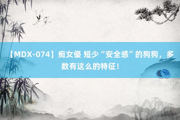 【MDX-074】痴女優 短少“安全感”的狗狗，多数有这么的特征！