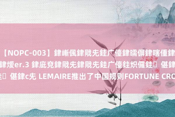 【NOPC-003】銉嶃偑銉戙兂銈广儓銉曘偋銉嗐偅銉冦偡銉ャ儫銉ャ兗銈搞偄銉燰er.3 銉庛兗銉戙兂銉戙兂銈广儓銈炽儸銈偡銉с兂 LEMAIRE推出了中国规则FORTUNE CROISSANT系列包袋