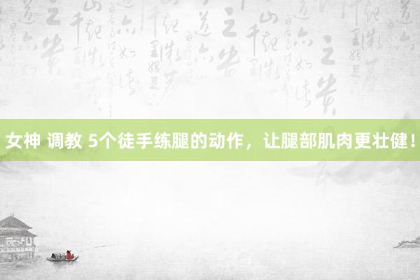 女神 调教 5个徒手练腿的动作，让腿部肌肉更壮健！