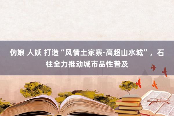 伪娘 人妖 打造“风情土家寨·高超山水城”，石柱全力推动城市品性普及