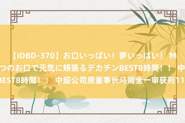 【IDBD-370】お口いっぱい！夢いっぱい！ MEGAマラ S級美女達が二つのお口で元気に頬張るデカチンBEST8時間！！ 中超公司原董事长马周全一审获刑11年3个月