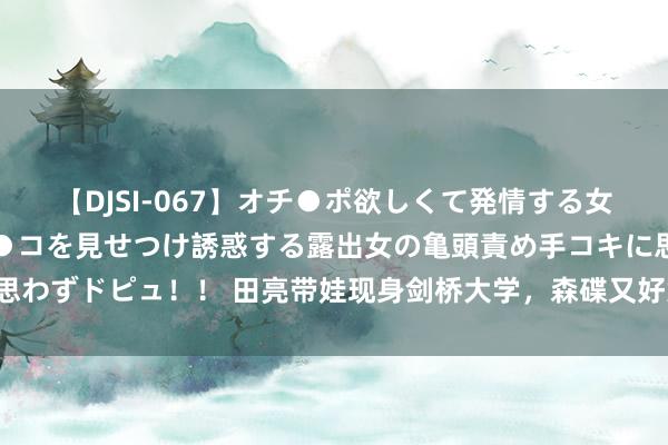 【DJSI-067】オチ●ポ欲しくて発情する女たち ところ構わずオマ●コを見せつけ誘惑する露出女の亀頭責め手コキに思わずドピュ！！ 田亮带娃现身剑桥大学，森碟又好意思又飒，亮仔帅气有型！
