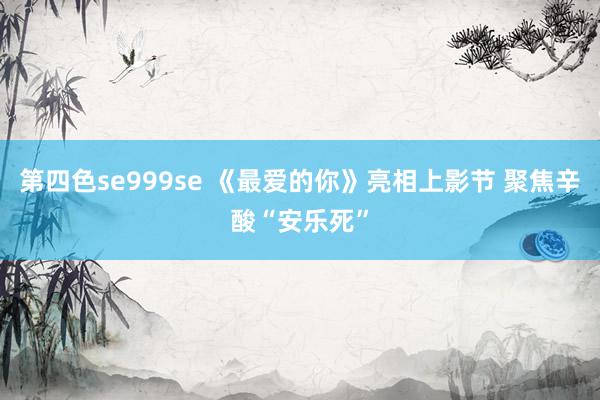 第四色se999se 《最爱的你》亮相上影节 聚焦辛酸“安乐死”