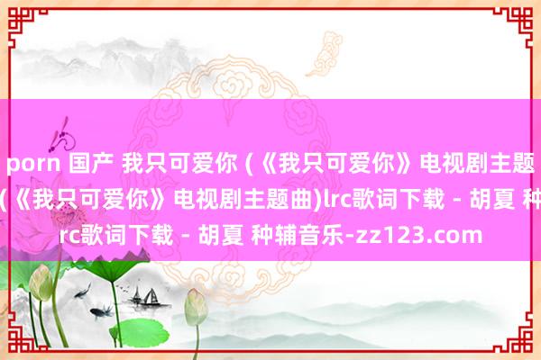 porn 国产 我只可爱你 (《我只可爱你》电视剧主题曲)歌词 我只可爱你 (《我只可爱你》电视剧主题曲)lrc歌词下载 - 胡夏 种辅音乐-zz123.com