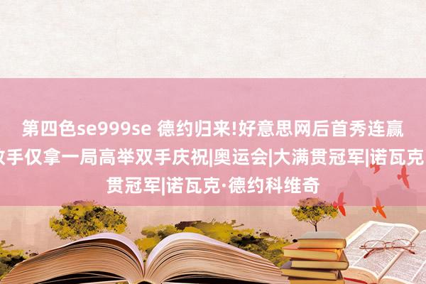 第四色se999se 德约归来!好意思网后首秀连赢11局速胜，敌手仅拿一局高举双手庆祝|奥运会|大满贯冠军|诺瓦克·德约科维奇