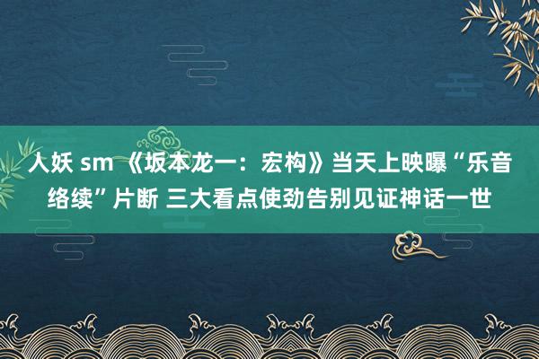 人妖 sm 《坂本龙一：宏构》当天上映曝“乐音络续”片断 三大看点使劲告别见证神话一世