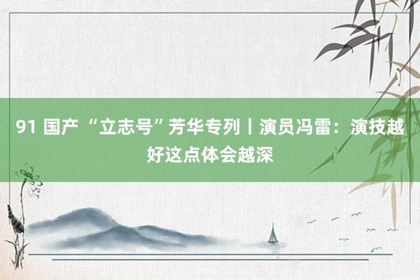 91 国产 “立志号”芳华专列丨演员冯雷：演技越好这点体会越深