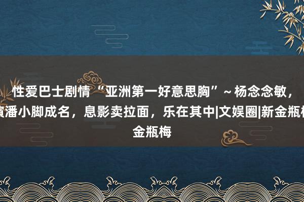 性爱巴士剧情 “亚洲第一好意思胸”～杨念念敏，演潘小脚成名，息影卖拉面，乐在其中|文娱圈|新金瓶梅