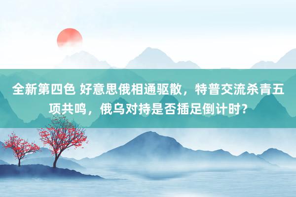 全新第四色 好意思俄相通驱散，特普交流杀青五项共鸣，俄乌对持是否插足倒计时？