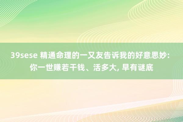 39sese 精通命理的一又友告诉我的好意思妙: 你一世赚若干钱、活多大， 早有谜底