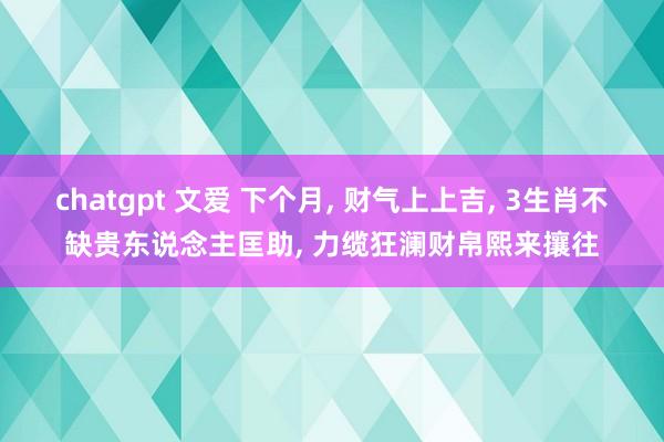 chatgpt 文爱 下个月， 财气上上吉， 3生肖不缺贵东说念主匡助， 力缆狂澜财帛熙来攘往