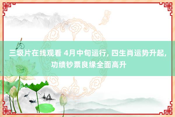 三圾片在线观看 4月中旬运行， 四生肖运势升起， 功绩钞票良缘全面高升