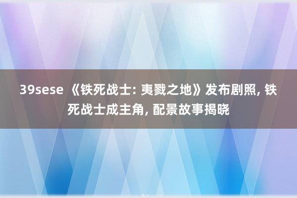 39sese 《铁死战士: 夷戮之地》发布剧照， 铁死战士成主角， 配景故事揭晓