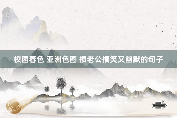 校园春色 亚洲色图 损老公搞笑又幽默的句子